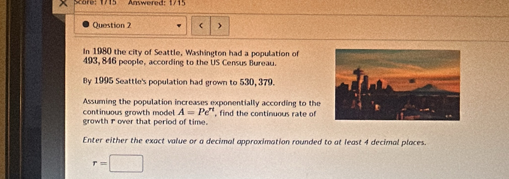 re: 1715 Answered: 1/15 
Question 2 
In 1980 the city of Seattle, Washington had a population of
493, 846 people, according to the US Census Bureau. 
By 1995 Seattle's population had grown to 530, 379. 
Assuming the population increases exponentially according to the 
continuous growth model A=Pe^(rt) , find the continuous rate of 
growth r over that period of time. 
Enter either the exact value or a decimal approximation rounded to at least 4 decimal places.
r=□