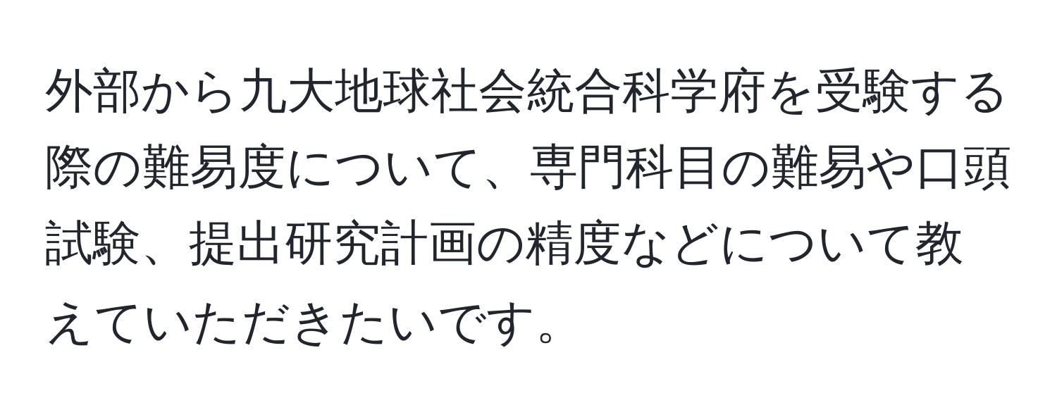 外部から九大地球社会統合科学府を受験する際の難易度について、専門科目の難易や口頭試験、提出研究計画の精度などについて教えていただきたいです。