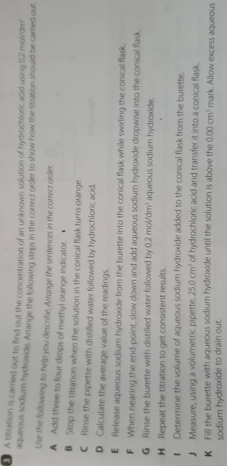 A titration is carried out to find out the concentration of an unknown solution of hydrochloric acid using 2mol/dm
aqueous sodium hydroxide. Arrange the following steps in the correct order to show how the titration should be carried out.
Use the following to help you describe. Arrange the sentences in the correct order.
A Add three to four drops of methyl orange indicator.
B Stop the titration when the solution in the conical flask turns orange.
C Rinse the pipette with distilled water followed by hydrochloric acid.
D Calculate the average value of the readings.
€ Release aqueous sodium hydroxide from the burette into the conical flask while swirling the conical flask.
F When nearing the end-point, slow down and add aqueous sodium hydroxide dropwise into the conical flask.
G Rinse the burette with distilled water followed by 0.2mol/dm^3 aqueous sodium hydroxide.
H Repeat the titration to get consistent results.
€ Determine the volume of aqueous sodium hydroxide added to the conical flask from the burette.
J Measure, using a volumetric pipette, 25.0cm^3 of hydrochloric acid and transfer it into a conical flask.
K Fill the burette with aqueous sodium hydroxide until the solution is above the 0.00cm^3 mark. Allow excess aqueous
sodium hydroxide to drain out,