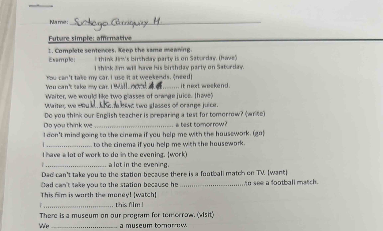 Name:_ 
Future simple: affirmative 
1. Complete sentences. Keep the same meaning. 
Example: I think Jim's birthday party is on Saturday. (have) 
I think Jim will have his birthday party on Saturday. 
You can't take my car. I use it at weekends. (need) 
You can't take my car. I _d_ it next weekend. 
Waiter, we would like two glasses of orange juice. (have) 
Waiter, we .?_ e two glasses of orange juice. 
Do you think our English teacher is preparing a test for tomorrow? (write) 
Do you think we _a test tomorrow? 
I don't mind going to the cinema if you help me with the housework. (go) 
| _to the cinema if you help me with the housework. 
I have a lot of work to do in the evening. (work) 
_a lot in the evening. 
Dad can't take you to the station because there is a football match on TV. (want) 
Dad can't take you to the station because he _to see a football match. 
This film is worth the money! (watch) 
1_ this film! 
There is a museum on our program for tomorrow. (visit) 
We _a museum tomorrow.