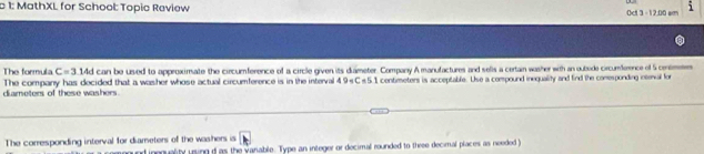 1: MathXL for School: Topic Review Oct 3 - 12.00 em 
The formula C=3 14d can be used to approximate the circumference of a circle given its diameter. Company A manufactures and selis a certain washer with an oubide circumference of 5 centmen
diameters of these washers. The company has decided that a washer whose actual circumference is in the interval 49sC s51 contmeters is acceptable. Use a compound inequality and find the comesponding intenval for 
The corresponding interval for diameters of the washers is 
inequality uring d as the variable. Type an integer or decimal rounded to thre decimal places as needed