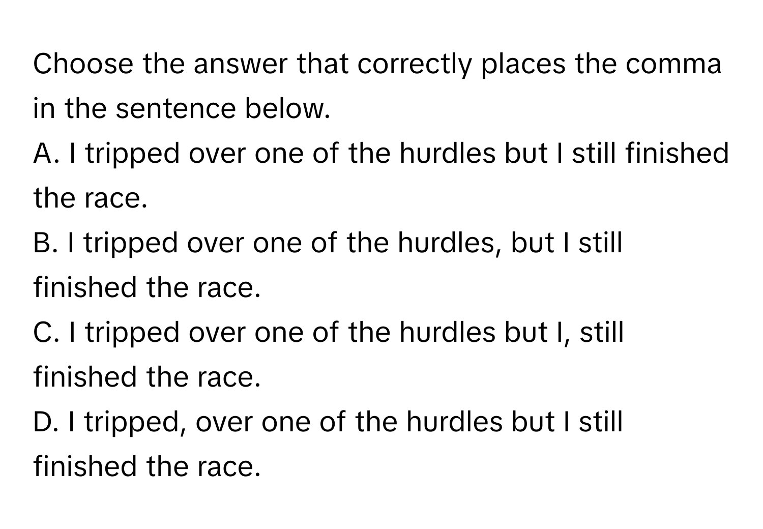 Choose the answer that correctly places the comma in the sentence below.

A. I tripped over one of the hurdles but I still finished the race.
B. I tripped over one of the hurdles, but I still finished the race.
C. I tripped over one of the hurdles but I, still finished the race.
D. I tripped, over one of the hurdles but I still finished the race.