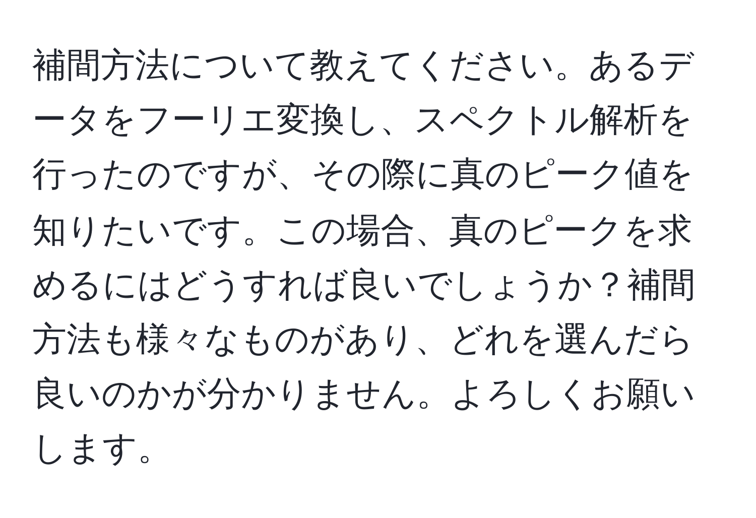 補間方法について教えてください。あるデータをフーリエ変換し、スペクトル解析を行ったのですが、その際に真のピーク値を知りたいです。この場合、真のピークを求めるにはどうすれば良いでしょうか？補間方法も様々なものがあり、どれを選んだら良いのかが分かりません。よろしくお願いします。