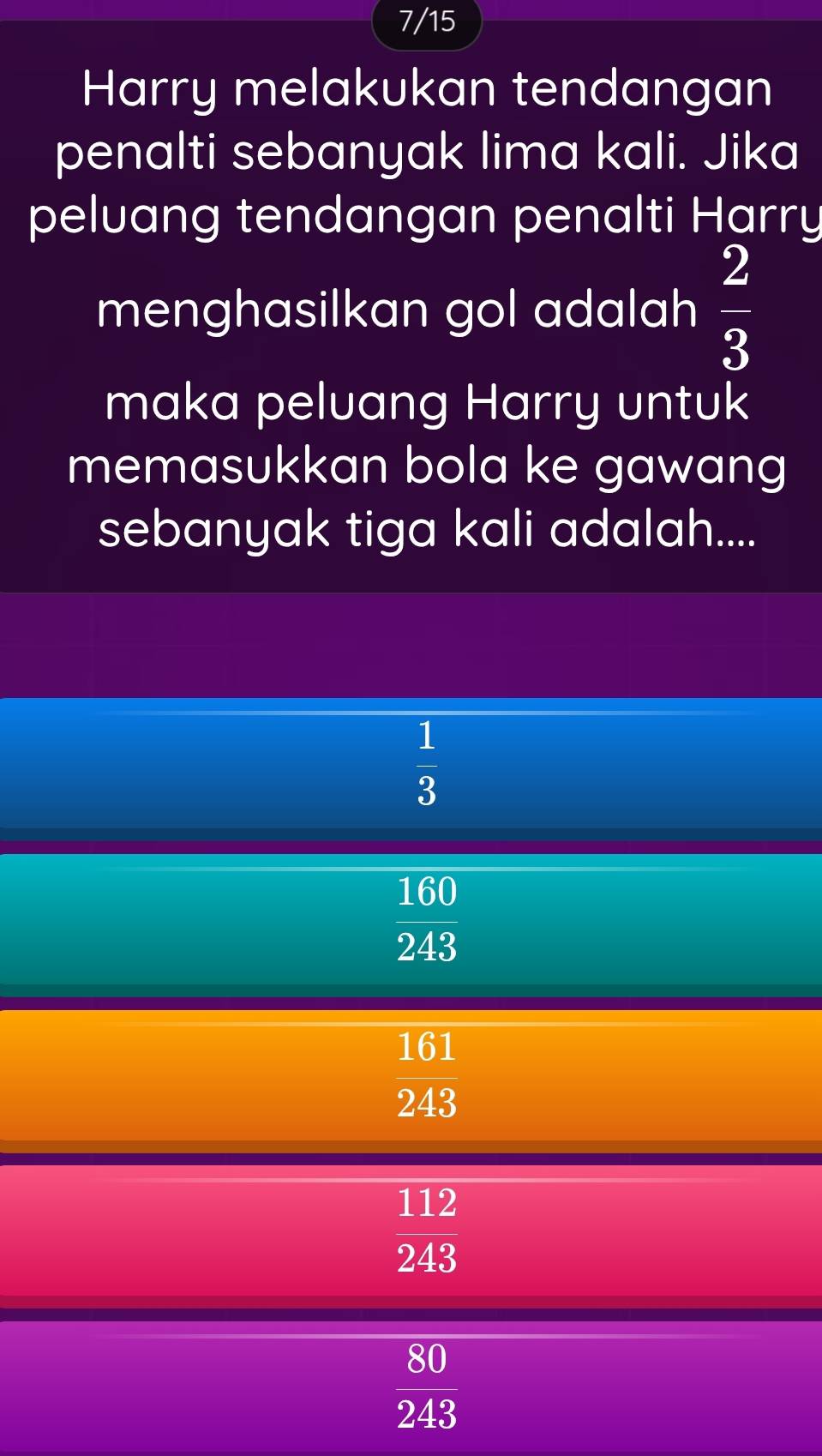 7/15
Harry melakukan tendangan
penalti sebanyak lima kali. Jika
peluang tendangan penalti Harry
menghasilkan gol adalah  2/3 
maka peluang Harry untuk
memasukkan bola ke gawang
sebanyak tiga kali adalah....
 1/3 
 160/243 
 161/243 
112
243
80
243