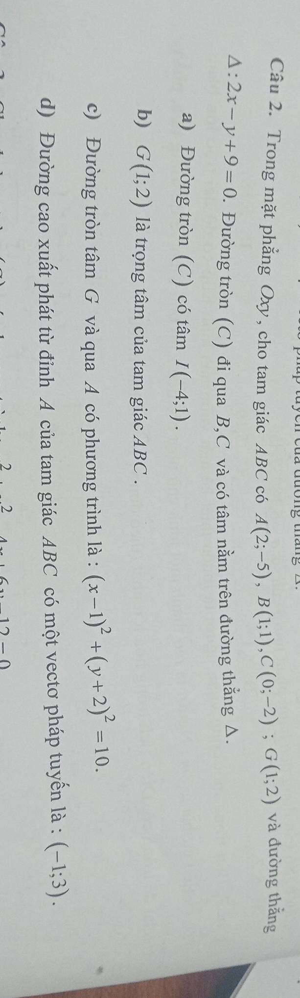 Trong mặt phẳng Oxy, cho tam giác ABC có A(2;-5), B(1;1), C(0;-2); G(1;2) và đường thắng
△ :2x-y+9=0 1. Đường tròn (C) đi qua B, C và có tâm nằm trên đường thẳng Δ. 
a) Đường tròn (C) có tâm I(-4;1). 
b) G(1;2) là trọng tâm của tam giác ABC. 
c) Đường tròn tâm G và qua A có phương trình là : (x-1)^2+(y+2)^2=10. 
d) Đường cao xuất phát từ đỉnh A của tam giác ABC có một vectơ pháp tuyến là : (-1;3). 
2