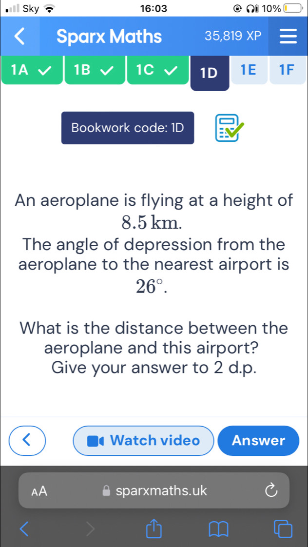 Sky 16:03 10% 
Sparx Maths 35,819 XP 
1A 1B 1C 1D 1E 1F 
Bookwork code: 1D 
An aeroplane is flying at a height of
8.5 km. 
The angle of depression from the 
aeroplane to the nearest airport is
26°. 
What is the distance between the 
aeroplane and this airport? 
Give your answer to 2 d.p. 
Watch video Answer 
AA sparxmaths.uk