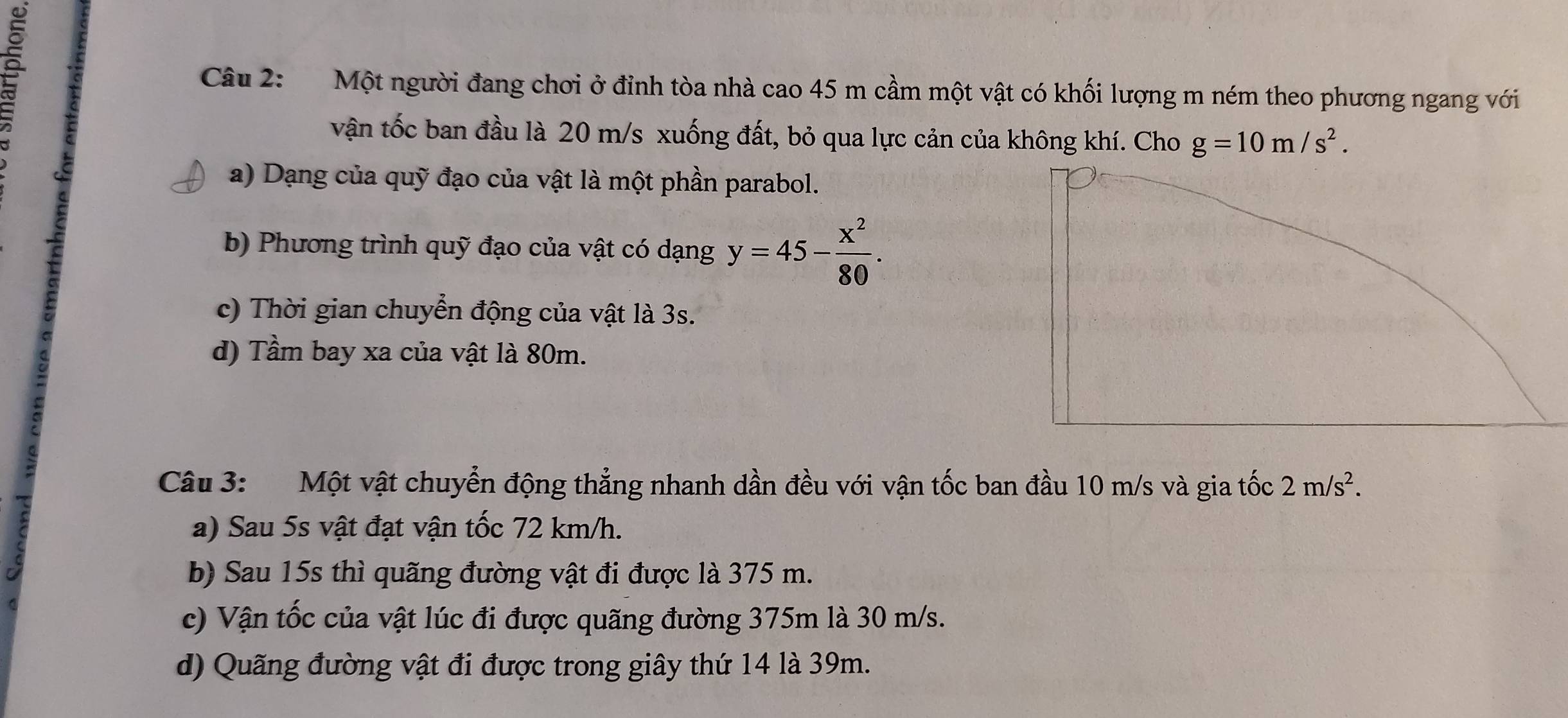 Một người đang chơi ở đỉnh tòa nhà cao 45 m cầm một vật có khối lượng m ném theo phương ngang với 
vận tốc ban đầu là 20 m/s xuống đất, bỏ qua lực cản của không khí. Cho g=10m/s^2. 
a) Dạng của quỹ đạo của vật là một phần parabol. 
b) Phương trình quỹ đạo của vật có dạng y=45- x^2/80 . 
c) Thời gian chuyển động của vật là 3s. 
d) Tầm bay xa của vật là 80m. 
Câu 3: Một vật chuyển động thẳng nhanh dần đều với vận tốc ban đầu 10 m/s và gia tốc 2m/s^2. 
a) Sau 5s vật đạt vận tốc 72 km/h. 
b) Sau 15s thì quãng đường vật đi được là 375 m. 
c) Vận tốc của vật lúc đi được quãng đường 375m là 30 m/s. 
d) Quãng đường vật đi được trong giây thứ 14 là 39m.