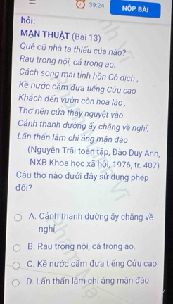 = a 39:24 NOP Bài
hỏi:
MẠN THUẠT (Bài 13)
Quê cũ nhà ta thiếu của nào?
Rau trong nội, cá trong ao.
Cách song mai tỉnh hồn Cô dịch ,
Kề nước cầm đưa tiếng Cứu cao
Khách đến vườn còn hoa lác ,
Thơ nên cửa thấy nguyệt vào.
Cảnh thanh dường ấy chăng về nghỉ,
Lấn thấn làm chi áng mận đào
(Nguyễn Trãi toàn tập, Đào Duy Anh,
NXB Khoa học xã hội, 1976, tr. 407)
Câu thơ nào dưới đây sử dụng phép
đối?
A. Cảnh thanh dường ấy chăng về
nghi,
B. Rau trong nội, cá trong ao.
C. Kề nước cầm đưa tiếng Cửu cao
D. Lấn thấn làm chi áng mận đào