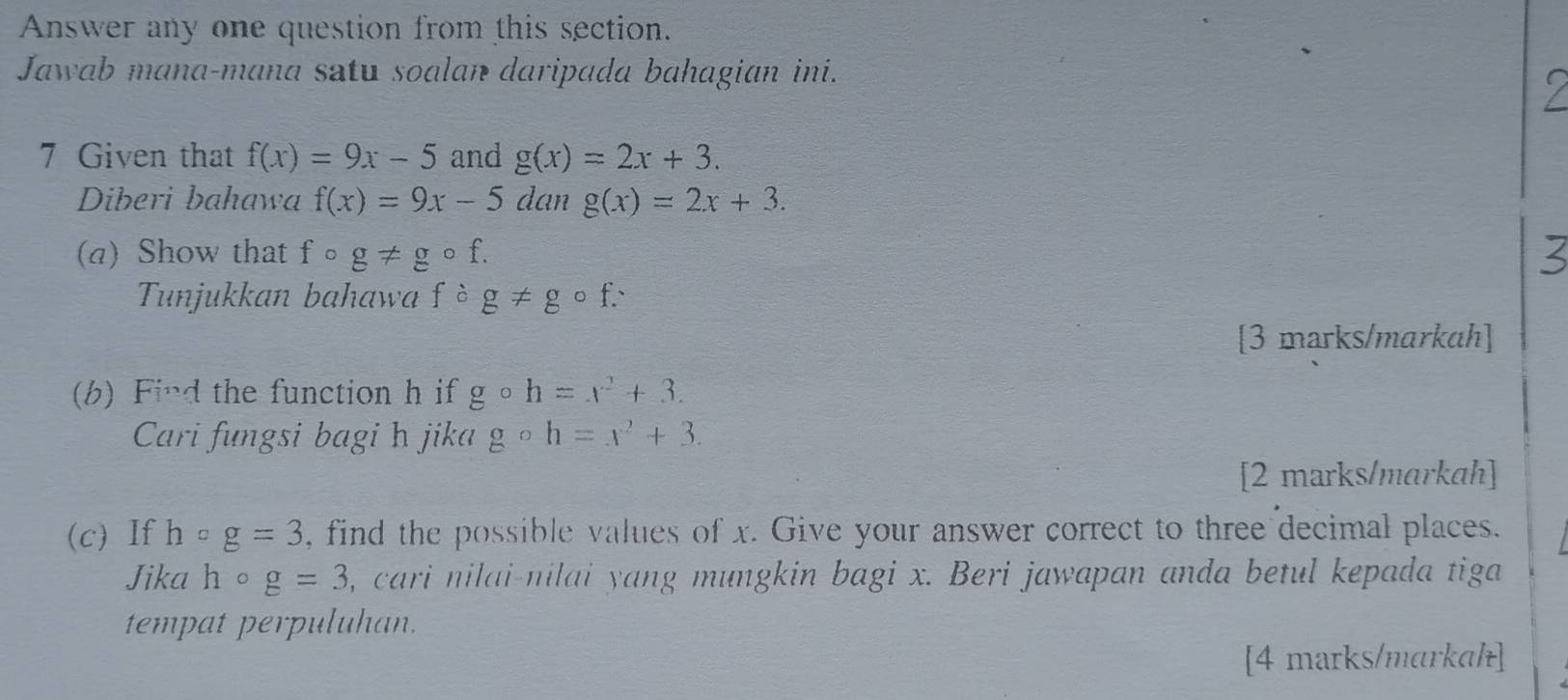 Answer any one question from this section. 
Jawab mana-mana satu soalan daripada bahagian ini. 
7 Given that f(x)=9x-5 and g(x)=2x+3. 
Diberi bahawa f(x)=9x-5 dan g(x)=2x+3. 
() Show that f ) g!= gcirc f. 

Tunjukkan bahawa fcirc g!= gcirc f. 
[3 marks/markah] 
(b) Find the function h if gcirc h=x^2+3. 
Cari fungsi bagi h jika gcirc h=x^2+3. 
[2 marks/markah] 
(c)If hcirc g=3 , find the possible values of x. Give your answer correct to three decimal places. 
Jika hcirc g=3 , cari nilai-nilai yang mungkin bagi x. Beri jawapan anda betul kepada tiga 
tempat perpuluhan. 
[4 marks/markal]