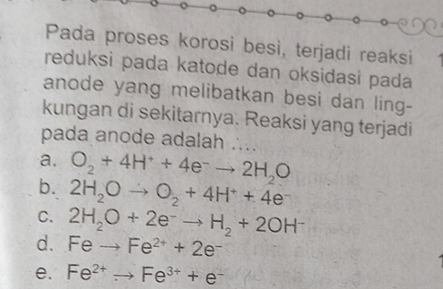 Pada proses korosi besi, terjadi reaksi
reduksi pada katode dan oksidasi pada
anode yang melibatkan besi dan ling-
kungan di sekitarnya. Reaksi yang terjadi
pada anode adalah ...
a. O_2+4H^++4e^-to 2H_2O
b. 2H_2Oto O_2+4H^++4e
C. 2H_2O+2e^-to H_2+2OH^-
d. Feto Fe^(2+)+2e^-
e. Fe^(2+)to Fe^(3+)+e^-