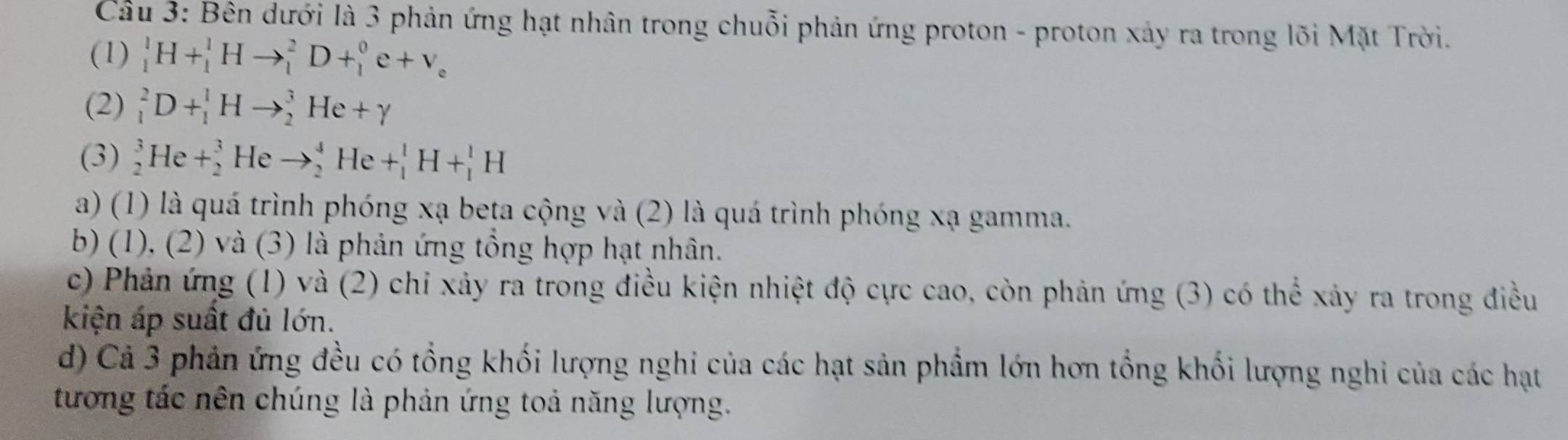 Cầu 3: Bên dưới là 3 phản ứng hạt nhân trong chuỗi phản ứng proton - proton xảy ra trong lõi Mặt Trời.
(1) _1^(1H+_1^1Hto _1^2D+_1^0e+v_e)
(2) _1^2D+_1^1Hto _2^3He+gamma
(3) _2^3He+_2^3 He to _2^4He+_1^1H+_1^1H
a) (1) là quá trình phóng xạ beta cộng và (2) là quá trình phóng xạ gamma.
b) (1), (2) và (3) là phản ứng tổng hợp hạt nhân.
c) Phản ứng (1) và (2) chỉ xảy ra trong điều kiện nhiệt độ cực cao, còn phản ứng (3) có thể xảy ra trong điều
kiện áp suất đủ lớn.
d) Cả 3 phản ứng đều có tổng khối lượng nghi của các hạt sản phẩm lớn hơn tổng khối lượng nghi của các hạt
tương tác nên chúng là phản ứng toả năng lượng.