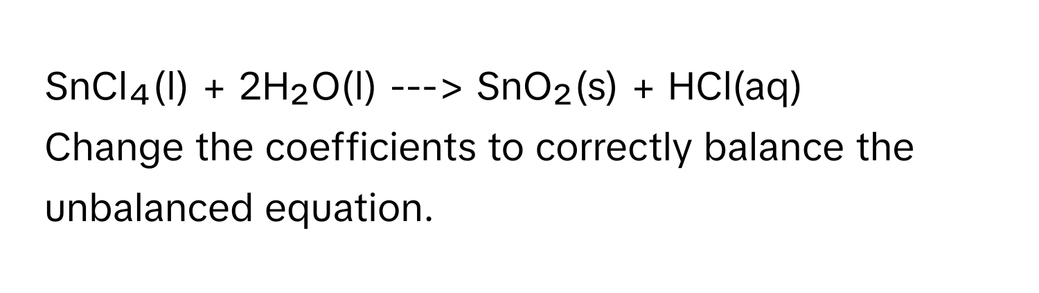 SnCl₄(l) + 2H₂O(l) ---> SnO₂(s) + HCl(aq)

Change the coefficients to correctly balance the unbalanced equation.