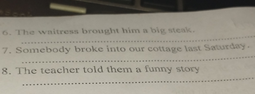 The waitress brought him a big steak. 
_ 
7. Somebody broke into our cottage last Saturday. 
_ 
8. The teacher told them a funny story