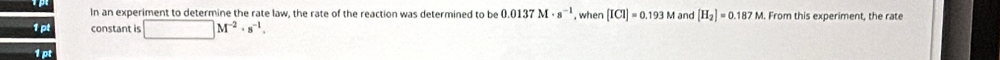 In an experiment to determine the rate law, the rate of the reaction was determined to be 0.0137M· s^(-1) , when [ICI]=0.193M and [H_2]=0.187M. From this experiment, the rate 
constant is □ M^(-2)· s^(-1).