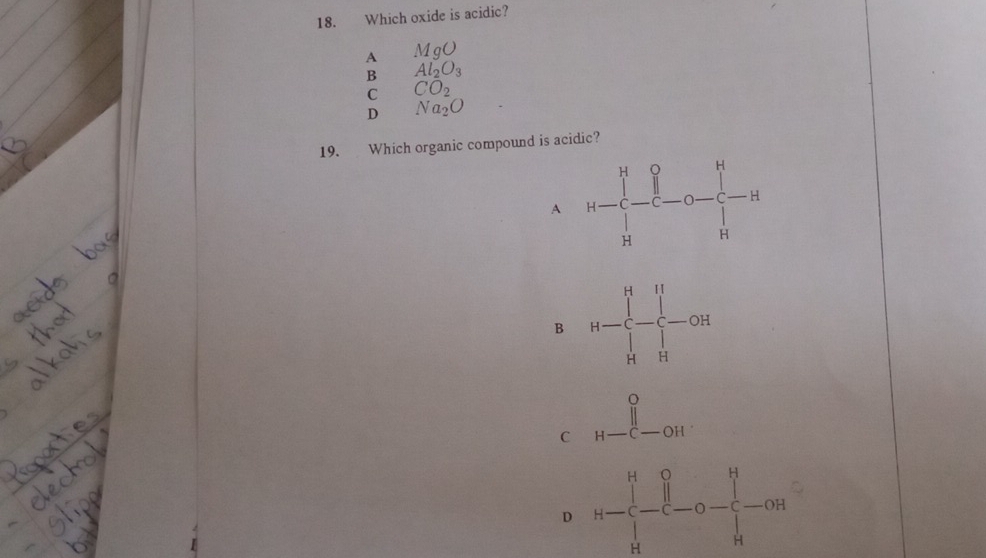 Which oxide is acidic?
A MgO
B Al_2O_3
C CO_2
D Na_2O
19. Which organic compound is acidic?
A
B H=frac (∈tlimits _i=1)^(14)∈tlimits _H
C beginarrayr o H-C-OHendarray
D H-∈tlimits _H^(H-frac [])to prodlimits _Hc_1