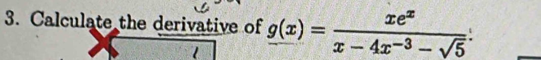 Calculate the derivative of _ g(x)= xe^x/x-4x^(-3)-sqrt(5) . 
1