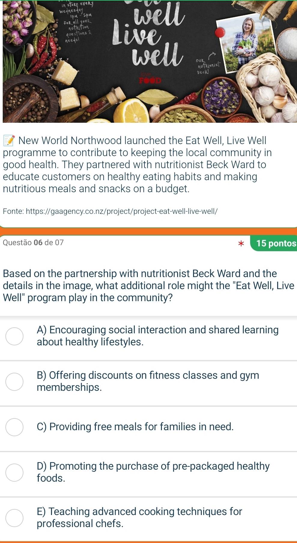 well
New World Northwood launched the Eat Well, Live Well
programme to contribute to keeping the local community in
good health. They partnered with nutritionist Beck Ward to
educate customers on healthy eating habits and making
nutritious meals and snacks on a budget.
Fonte: https://gaagency.co.nz/project/project-eat-well-live-well/
Questão 06 de 07 15 pontos
Based on the partnership with nutritionist Beck Ward and the
details in the image, what additional role might the "Eat Well, Live
Well" program play in the community?
A) Encouraging social interaction and shared learning
about healthy lifestyles.
B) Offering discounts on fitness classes and gym
memberships.
C) Providing free meals for families in need.
D) Promoting the purchase of pre-packaged healthy
foods.
E) Teaching advanced cooking techniques for
professional chefs.