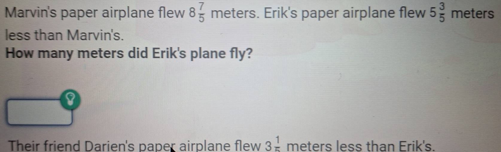 Marvin's paper airplane flew 8 7/5  meters. Erik's paper airplane flew 5 3/5  meters
less than Marvin's. 
How many meters did Erik's plane fly? 
8 
Their friend Darien's paper airplane flew 3 1/5  meters less than Erik's.