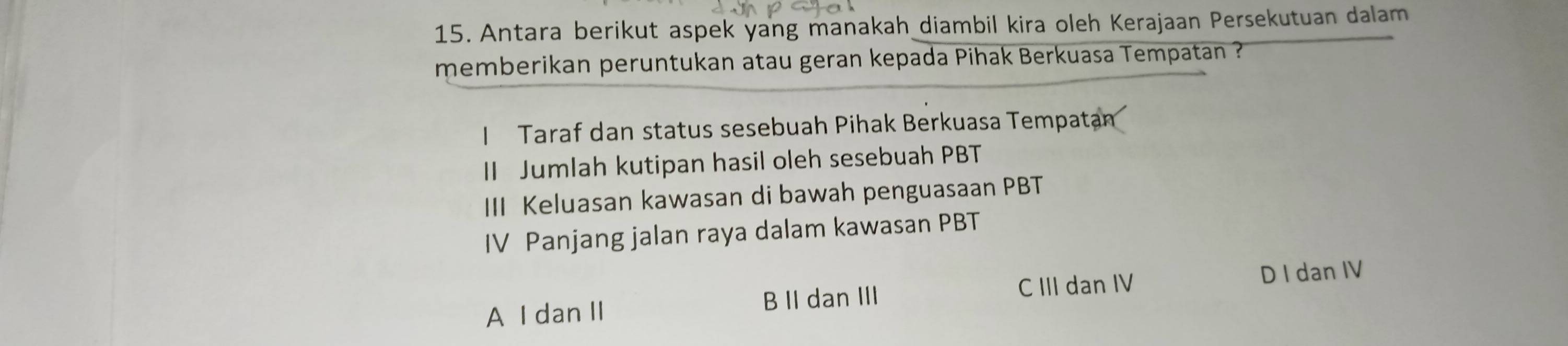 Antara berikut aspek yang manakah diambil kira oleh Kerajaan Persekutuan dalam
memberikan peruntukan atau geran kepada Pihak Berkuasa Tempatan ?
I Taraf dan status sesebuah Pihak Berkuasa Tempatam
II Jumlah kutipan hasil oleh sesebuah PBT
III Keluasan kawasan di bawah penguasaan PBT
IV Panjang jalan raya dalam kawasan PBT
C III dan IV D I dan IV
A I dan II B II dan III