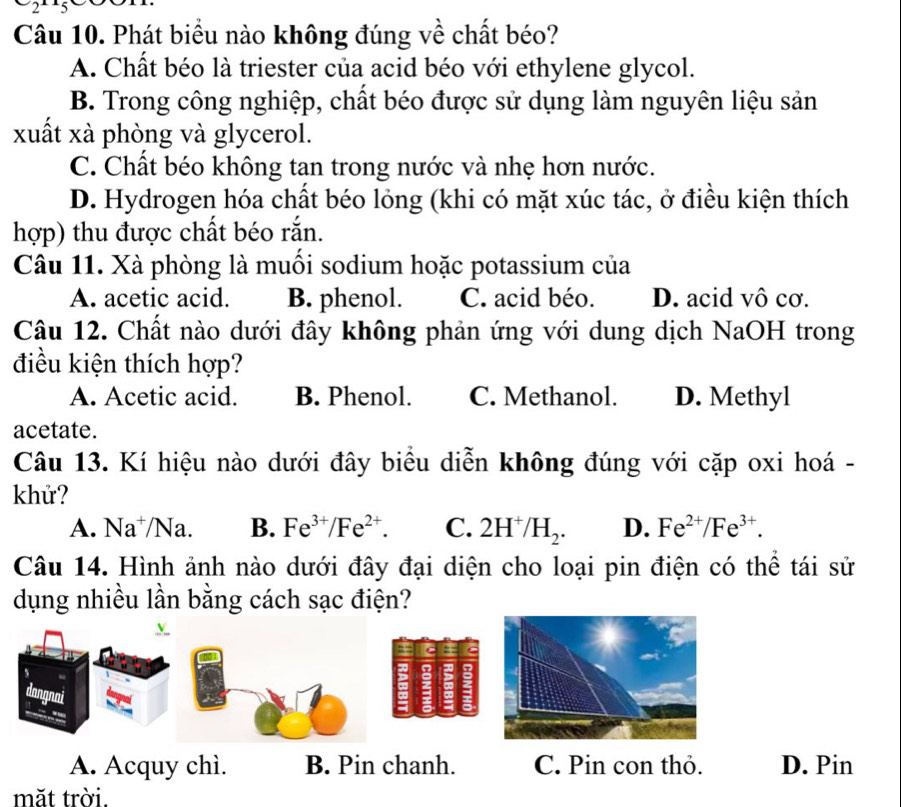 2 3
Câu 10. Phát biểu nào không đúng về chất béo?
A. Chất béo là triester của acid béo với ethylene glycol.
B. Trong công nghiệp, chất béo được sử dụng làm nguyên liệu sản
xuất xà phòng và glycerol.
C. Chất béo không tan trong nước và nhẹ hơn nước.
D. Hydrogen hóa chất béo lỏng (khi có mặt xúc tác, ở điều kiện thích
hợp) thu được chất béo rắn.
Câu 11. Xà phòng là muồi sodium hoặc potassium của
A. acetic acid. B. phenol. C. acid béo. D. acid vô cơ.
Câu 12. Chất nào dưới đây không phản ứng với dung dịch NaOH trong
điều kiện thích hợp?
A. Acetic acid. B. Phenol. C. Methanol. D. Methyl
acetate.
Câu 13. Kí hiệu nào dưới đây biểu diễn không đúng với cặp oxi hoá -
khử?
A. Na⁺/Na. B. Fe^(3+)/Fe^(2+). C. 2H^+/H_2. D. Fe^(2+)/Fe^(3+). 
Câu 14. Hình ảnh nào dưới đây đại diện cho loại pin điện có thể tái sử
dụng nhiều lần bằng cách sạc điện?
dangnai
A. Acquy chì. B. Pin chanh. C. Pin con thỏ. D. Pin
măt trời.