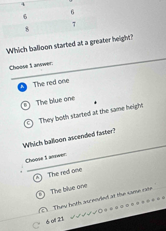 Which balloon started at a greater height?
Choose 1 answer:
A The red one
B The blue one
C They both started at the same height
Which balloon ascended faster?
Choose 1 answer:
The red one
The blue one
They both ascended at the same rate
6 of 21