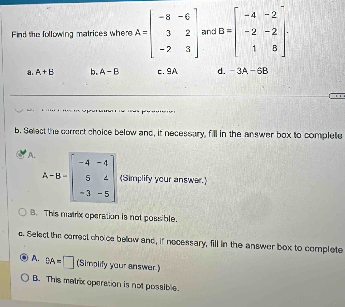 Find the following matrices where A=beginbmatrix -8&-6 3&2 -2&3endbmatrix and B=beginbmatrix -4&-2 -2&-2 1&8endbmatrix.
a. A+B b. A-B c. 9A d. -3A-6B
b. Select the correct choice below and, if necessary, fill in the answer box to complete
A.
A-B=beginbmatrix -4&-4 5&4 -3&-5endbmatrix (Simplify your answer.)
B. This matrix operation is not possible.
c. Select the correct choice below and, if necessary, fill in the answer box to complete
A. 9A=□ (Simplify your answer.)
B. This matrix operation is not possible.