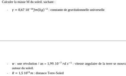 Calculer la masse M du soleil, sachant :
Y=0.6710^(-10)Jm(kg)^-2 : constante de gravitationnelle universelle 
w : une révolution /an=1,99,10^(-7) rd s^(-1) : vitesse angulaire de la terre se mouva 
autour du soleil.
R=1,510^(11)m : distance Terre-Soleil