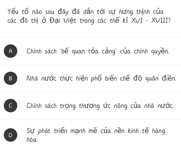 Yếu tố nào sau đây đã dẫn tới sự hưng thịnh của
các đô thị ở Đại Việt trong các thế kỉ XVI - XVIII?
A Chính sách "bế quan tỏa cảng" của chính quyền.
B Nhà nước thực hiện phổ biến chế độ quân điền.
Chính sách trọng thương ức nông của nhà nước.
Sự phát triển mạnh mẽ của nền kinh tế hàng
hóa.