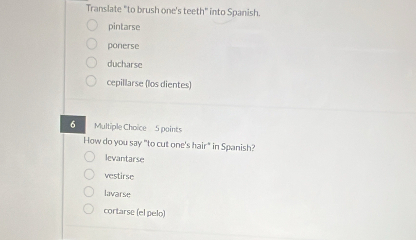 Translate "to brush one's teeth" into Spanish.
pintarse
ponerse
ducharse
cepillarse (los dientes)
6 Multiple Choice 5 points
How do you say "to cut one's hair" in Spanish?
levantarse
vestirse
lavarse
cortarse (el pelo)