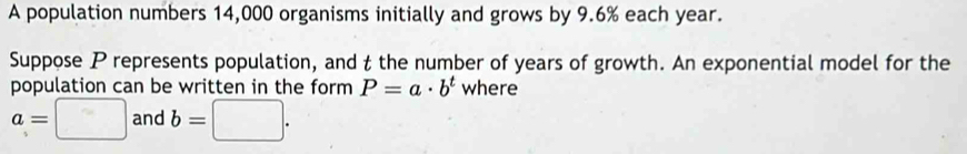 A population numbers 14,000 organisms initially and grows by 9.6% each year. 
Suppose P represents population, and t the number of years of growth. An exponential model for the 
population can be written in the form P=a· b^t where
a=□ and b=□.