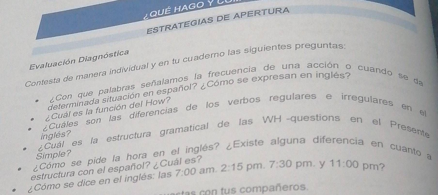 QUÉ HAGO Y LU 
ESTRATEGIAS DE APERTURA 
Evaluación Diagnóstica 
Contesta de manera individual y en tu cuaderno las siguientes preguntas 
¿Con que palabras señalamos la frecuencia de una acción o cuando se da 
determinada situación en español? ¿Cómo se expresan en inglés? 
¿Cuál es la función del How? 
¿Cuáles son las diferencias de los verbos regulares e irregulares en el 
inglés? 
¿Cuál es la estructura gramatical de las WH -questions en el Presente 
Simple? 
¿Cómo se pide la hora en el inglés? ¿Existe alguna diferencia en cuanto a 
estructura con el español? ¿Cuál es? 
¿Cómo se dice en el inglés: las 7:00 am. 2:15 pm. 7:30 pm. y 11:00 pm? 
rtas con tus compañeros.