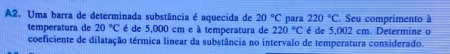 A2. Uma barra de determinada substância é aquecida de 20°C para 220°C Seu comprimento à 
temperatura de 20°C é de 5,000 cm e à temperatura de 220°C é de 5,002 cm. Determine o 
coeficiente de dilatação térmica linear da substância no intervalo de temperatura considerado.