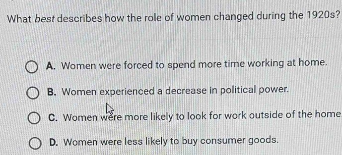 What best describes how the role of women changed during the 1920s?
A. Women were forced to spend more time working at home.
B. Women experienced a decrease in political power.
C. Women were more likely to look for work outside of the home
D. Women were less likely to buy consumer goods.