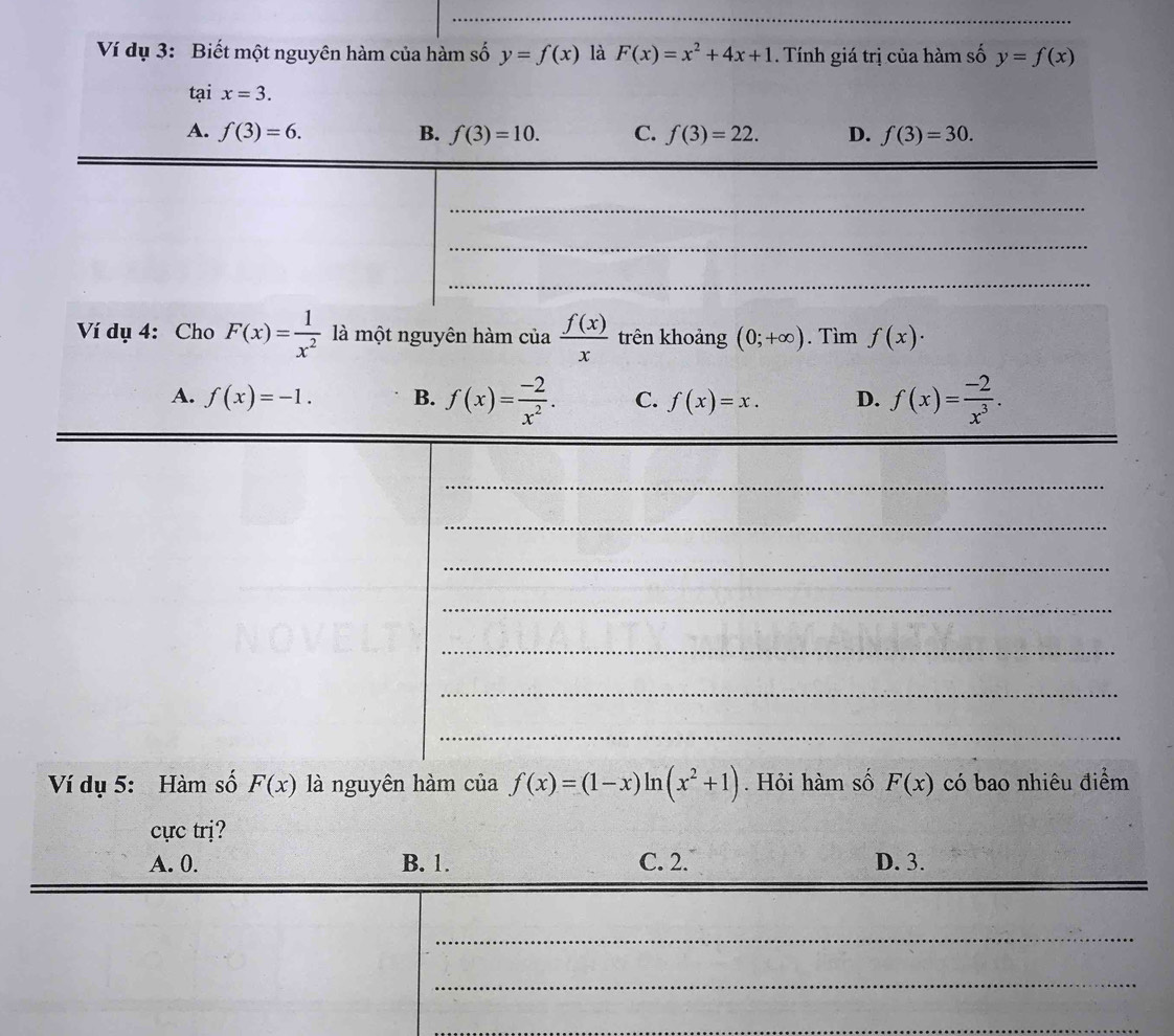 Ví dụ 3: Biết một nguyên hàm của hàm số y=f(x) là F(x)=x^2+4x+1. Tính giá trị của hàm số y=f(x)
tại x=3.
A. f(3)=6. B. f(3)=10. C. f(3)=22. D. f(3)=30. 
_
_
_
Ví dụ 4: Cho F(x)= 1/x^2  là một nguyên hàm của  f(x)/x  trên khoảng (0;+∈fty ). Tìm f(x)·
A. f(x)=-1. B. f(x)= (-2)/x^2 . C. f(x)=x. D. f(x)= (-2)/x^3 . 
_
_
_
_
_
_
_
Ví dụ 5: Hàm số F(x) là nguyên hàm của f(x)=(1-x)ln (x^2+1). Hỏi hàm số F(x) có bao nhiêu điểm
cực trị?
_
A. 0. B. 1. C. 2. D. 3.
_
_
_