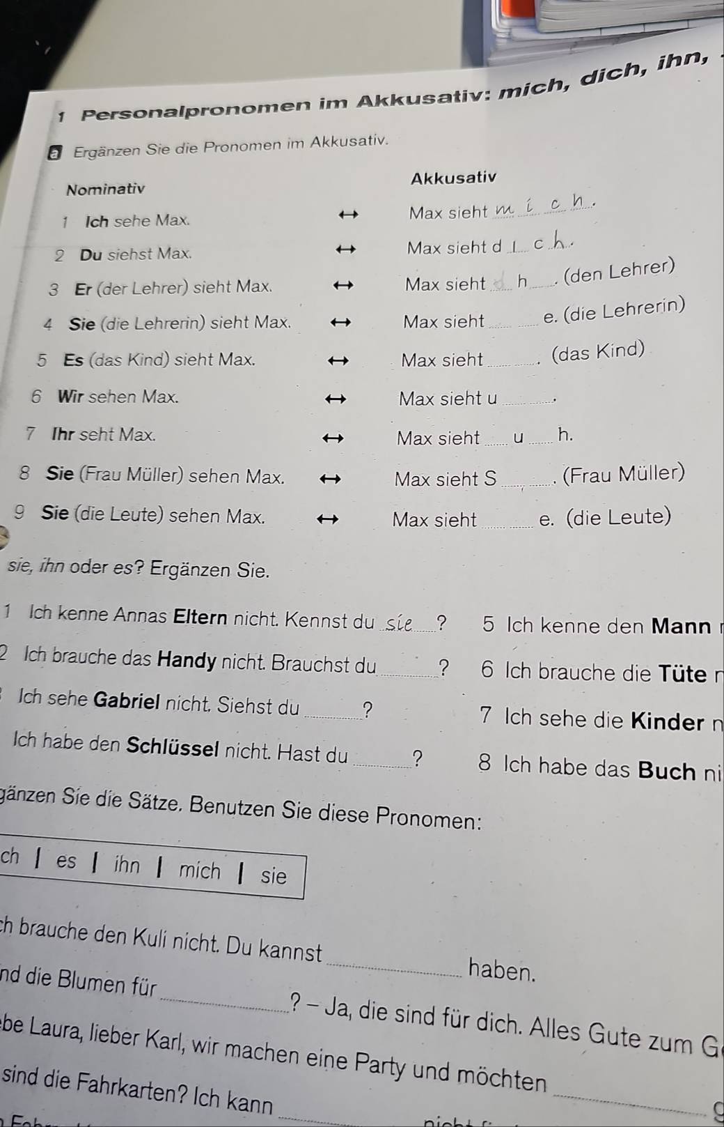 Personalpronomen im Akkusativ: mich, dich, ihn, 
a Ergänzen Sie die Pronomen im Akkusativ. 
Nominativ Akkusativ 
1 Ich sehe Max. Max sieht_ 
2 Du siehst Max. Max sieht d_ C_ . 
3 Er (der Lehrer) sieht Max. Max sieht _h _(den Lehrer) 
4 Sie (die Lehrerin) sieht Max. Max sieht _e. (die Lehrerin) 
5 Es (das Kind) sieht Max. Max sieht _. (das Kind) 
6 Wir sehen Max. Max sieht u _. 
7 Ihr seht Max. Max sieht __h. 
8 Sie (Frau Müller) sehen Max. Max sieht S_ . (Frau Müller) 
9 Sie (die Leute) sehen Max. Max sieht_ e. (die Leute) 
sie, ihn oder es? Ergänzen Sie. 
1 Ich kenne Annas Eltern nicht. Kennst du_ ? 5 Ich kenne den Man 
2 Ich brauche das Handy nicht. Brauchst du_ ? 6 Ich brauche die Tüte n 
Ich sehe Gabriel nicht. Siehst du _? 7 ch sehe die Kinder n 
Ich habe den Schlüssel nicht. Hast du _? 8 Ich habe das Buch ni 
gänzen Sie die Sätze. Benutzen Sie diese Pronomen: 
ch es ihn mich sie 
ch brauche den Kuli nicht. Du kannst _haben. 
nd die Blumen für_ 1? - Ja, die sind für dich. Alles Gute zum G 
be Laura, lieber Karl, wir machen eine Party und möchten 
_ 
sind die Fahrkarten? Ich kann 
_ 
a