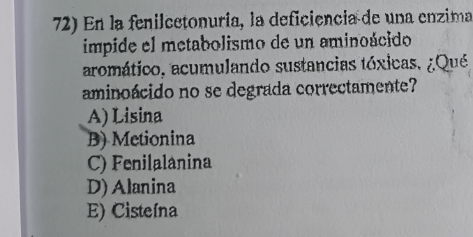 En la fenilcetonuría, la deficiencia de una enzima
impide el metabolismo de un aminoácido
aromático, acumulando sustancias tóxicas, ¿Qué
aminoácido no se degrada correctamente?
A) Lisina
B) Metionina
C) Fenilalanina
D) Alanina
E) Cisteína