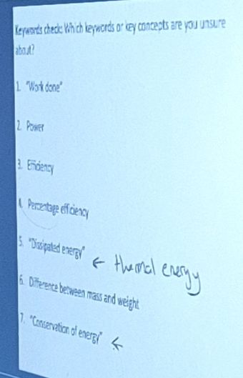 Keywords check: Which keywords or key concepts are you unsure 
about? 
1. "Work done" 
2. Power 
3. Emciency 
Percentage effiency 
5. ''Dissipated energy' 
6. Difference between mass and weight 
7. 'Conservation of energ"