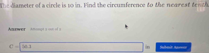 The diameter of a circle is 10 in. Find the circumference to the nearest tenth 
Answer Attempt 2 out of 2 
in
C=|50.3 Submit Answer