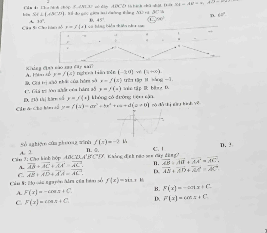 Cho hình chóp S.ABCD có đây ABCD là hình chữ nhật. Biết SA=AB=a,AD=asqrt(5)
bēn SA⊥ (ABCD). Số đo góc giữa hai đường thẳng SD và BC là
D.
A. 30°. 60°.
B. 45°.
90°.
Câu 5: Ch
Khẳng định nào sau đây sai?
A. Hàm số y=f(x) nghịch biến trên (-1;0) và (1;+∈fty ).
B. Giá trị nhỏ nhất của hàm số y=f(x) trên tập R bằng -1.
C. Giá trị lớn nhất của hàm số y=f(x) trên tập R bằng 0.
D. Đồ thị hàm số y=f(x) không có đường tiệm cận.
Câu 6: Cho hàm số y=f(x)=ax^3+bx^2+cx+d(a!= 0) có đồ thị như hình vẽ,
Số nghiệm của phương trình f(x)=-2 là
C. 1.
A. 2. B. 0. D. 3.
Câu 7: Cho hình hộp ABCD. A'B'C'D'. Khẳng định nào sau đây đúng?
A. overline AB+overline AC+overline AA'=overline AC'.
B. overline AB+overline AB'+overline AA'=overline AC'.
C. overline AB+overline AD+overline A'A=overline AC'.
D. overline AB+overline AD+overline AA'=overline AC'.
Câu 8: Họ các nguyên hàm của hàm số f(x)=sin x|a
A. F(x)=-cos x+C.
B. F(x)=-cot x+C.
C. F(x)=cos x+C.
D. F(x)=cot x+C.