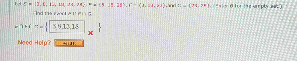 Let S= 3,8,13,18,23,28 , E= 8,18,28 , F= 3,13,23 ,and G= 23,28. (Enter Ø for the empty set.) 
Find the event E∩ F∩ G.
E∩ F∩ G= 3,8,13,18 beginarrayr  * endarray )
Need Help? Read It