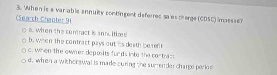 When is a variable annuity contingent deferred sales charge (CDSC) imposed?
(Search Chapter 9)
a. when the contract is annuitized
b. when the contract pays out its death benefit
c. when the owner deposits funds into the contract
d. when a withdrawal is made during the surrender charge period