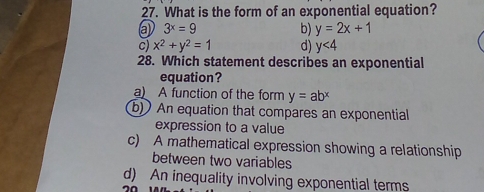 What is the form of an exponential equation?
3^x=9
b) y=2x+1
c) x^2+y^2=1 d) y<4</tex> 
28. Which statement describes an exponential
equation?
a A function of the form y=ab^x
b) An equation that compares an exponential
expression to a value
c) A mathematical expression showing a relationship
between two variables
d) An inequality involving exponential terms