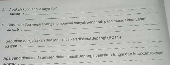 Apakah kulintang a kayo itu? 
Jawab : 
_ 
_ 
_ 
3. Sebutkan dua negara yang mempunyai banyak pengaruh pada musik Timor Leste! 
Jawab : 
_ 
_ 
4. Sebutkan dan jelaskan dua jenis musik tradisional Jepang! (HOTS) 
Jawab :_ 
_ 
Apa yang dimaksud samisen dalam musik Jepang? Jelaskan fungsi dan karakteristiknya! 
Jawab :