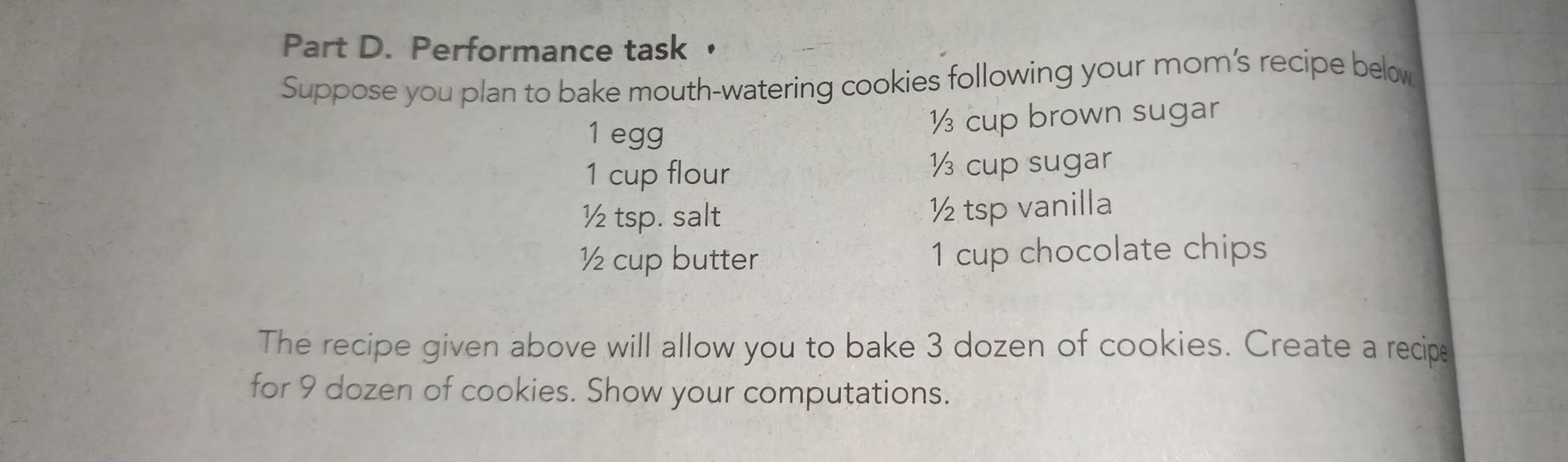 Performance task 
Suppose you plan to bake mouth-watering cookies following your mom’s recipe below
1 egg ½ cup brown sugar
1 cup flour ½ cup sugar
½ tsp. salt ½ tsp vanilla
½ cup butter 1 cup chocolate chips 
The recipe given above will allow you to bake 3 dozen of cookies. Create a recipe 
for 9 dozen of cookies. Show your computations.