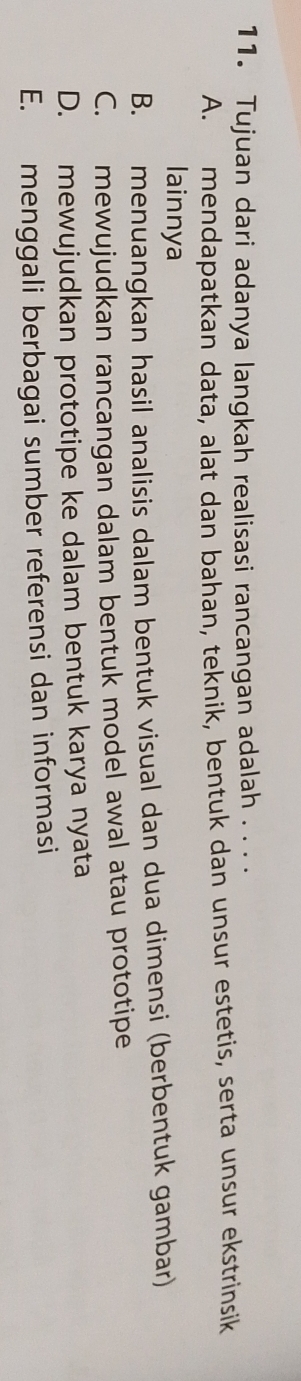 Tujuan dari adanya langkah realisasi rancangan adalah .. . .
A. mendapatkan data, alat dan bahan, teknik, bentuk dan unsur estetis, serta unsur ekstrinsik
lainnya
B. menuangkan hasil analisis dalam bentuk visual dan dua dimensi (berbentuk gambar)
C. mewujudkan rancangan dalam bentuk model awal atau prototipe
D. mewujudkan prototipe ke dalam bentuk karya nyata
E. menggali berbagai sumber referensi dan informasi