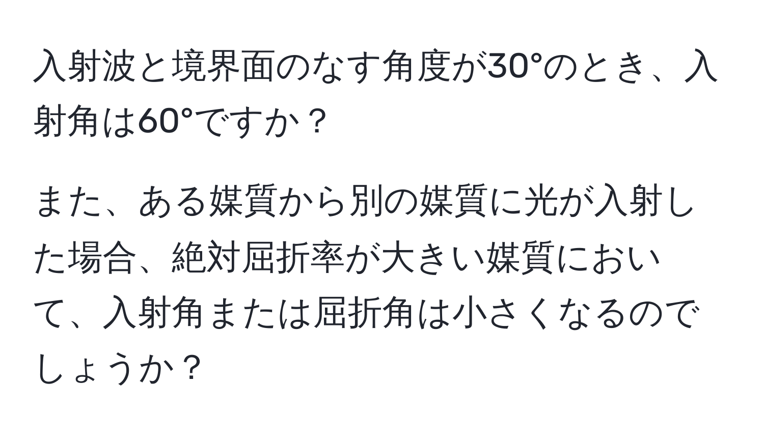 入射波と境界面のなす角度が30°のとき、入射角は60°ですか？

また、ある媒質から別の媒質に光が入射した場合、絶対屈折率が大きい媒質において、入射角または屈折角は小さくなるのでしょうか？