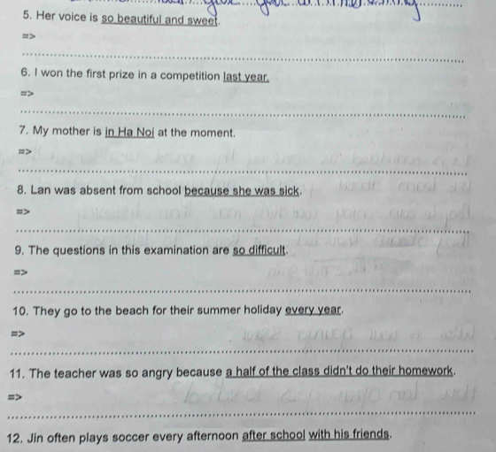 Her voice is so beautiful and sweet. 
=> 
_ 
6. I won the first prize in a competition last year. 
_ 
7. My mother is in Ha Noj at the moment. 
=> 
_ 
8. Lan was absent from school because she was sick. 
=> 
_ 
9. The questions in this examination are so difficult. 
=> 
_ 
10. They go to the beach for their summer holiday every year. 
=> 
_ 
11. The teacher was so angry because a half of the class didn't do their homework. 
=> 
_ 
12. Jin often plays soccer every afternoon after school with his friends.