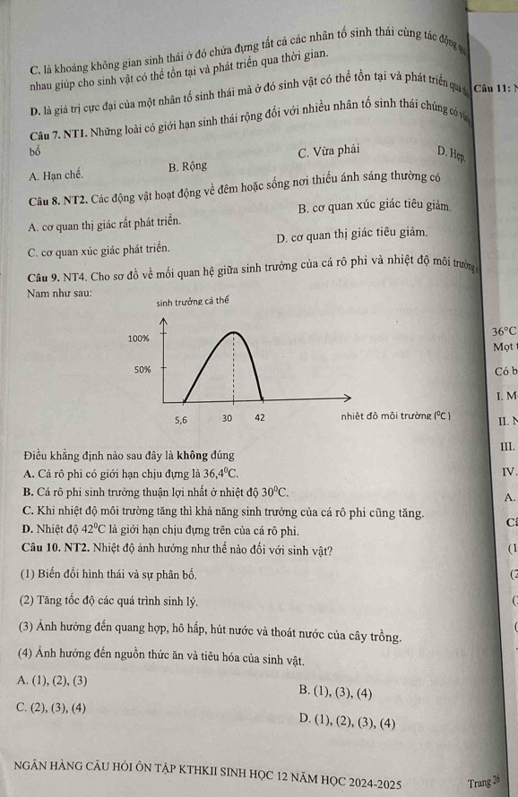 C. là khoảng không gian sinh thái ở đó chứa đựng tất cả các nhân tố sinh thái cùng tác động c
nhau giúp cho sinh vật có thể tồn tại và phát triển qua thời gian.
D. là giá trị cực đại của một nhân tố sinh thái mà ở đó sinh vật có thể tồn tại và phát triển quaả Câu 11:1
Câu 7. NT1. Những loài có giới hạn sinh thái rộng đổi với nhiều nhân tố sinh thái chúng có vớn
bổ
A. Hạn chế. B. Rộng C. Vừa phải D. Hẹp.
Câu 8. NT2. Các động vật hoạt động về đêm hoặc sống nơi thiếu ánh sáng thường có
B. cơ quan xúc giác tiêu giảm
A. cơ quan thị giác rất phát triển.
C. cơ quan xúc giác phát triển. D. cơ quan thị giác tiêu giảm.
Câu 9. NT4. Cho sơ đồ về mối quan hệ giữa sinh trưởng của cá rô phi và nhiệt độ môi trường
Nam như sau:
sinh trưởng cá thể
36°C
100%
Mọt 
50% Có b
I. M
5,6 30 42 nhiệt đô môi trường 1°C 1 II. N
Điều khẳng định nào sau đây là không đúng III.
A. Cá rô phi có giới hạn chịu đựng là 36,4°C. IV.
B. Cá rô phi sinh trưởng thuận lợi nhất ở nhiệt độ 30°C.
A.
C. Khi nhiệt độ môi trường tăng thì khả năng sinh trưởng của cá rô phi cũng tăng. C
D. Nhiệt độ 42°C là giới hạn chịu đựng trên của cá rô phi.
Câu 10. NT2. Nhiệt độ ảnh hưởng như thế nào đối với sinh vật? (1
(1) Biến đổi hình thái và sự phân bố,
C 
(2) Tăng tốc độ các quá trình sinh lý.
(3) Ảnh hưởng đến quang hợp, hô hấp, hút nước và thoát nước của cây trồng.
(4) Ảnh hưởng đến nguồn thức ăn và tiêu hóa của sinh vật.
A. (1), (2), (3)
B. (1), (3), (4)
C. (2), (3), (4) D. (1), (2), (3), (4)
NGÂN HẢNG CÂU HÒI ÔN TẠP KTHKII SINH HỌC 12 NÃM HỌC 2024-2025 Trang 26