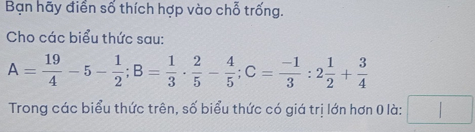 Bạn hãy điền số thích hợp vào chỗ trống. 
Cho các biểu thức sau:
A= 19/4 -5- 1/2 ; B= 1/3 ·  2/5 - 4/5 ; C= (-1)/3 :2 1/2 + 3/4 
Trong các biểu thức trên, số biểu thức có giá trị lớn hơn 0 là: □