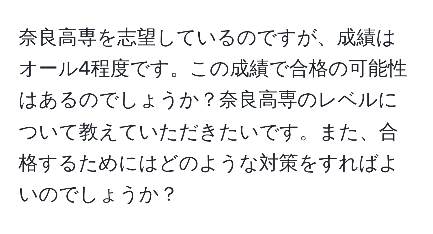 奈良高専を志望しているのですが、成績はオール4程度です。この成績で合格の可能性はあるのでしょうか？奈良高専のレベルについて教えていただきたいです。また、合格するためにはどのような対策をすればよいのでしょうか？